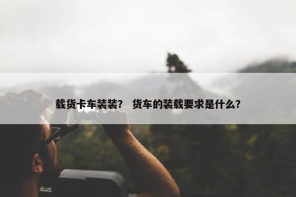 载货卡车装装？ 货车的装载要求是什么？