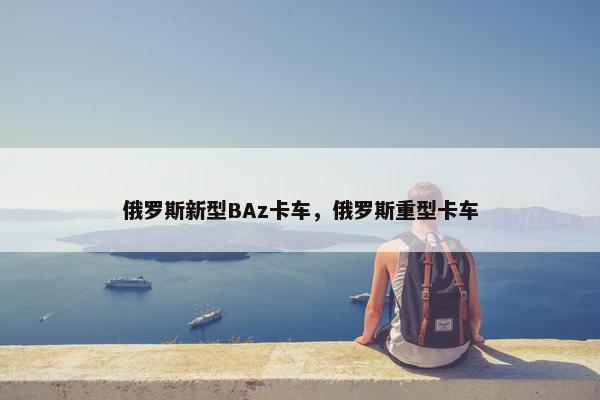 俄罗斯新型BAz卡车，俄罗斯重型卡车