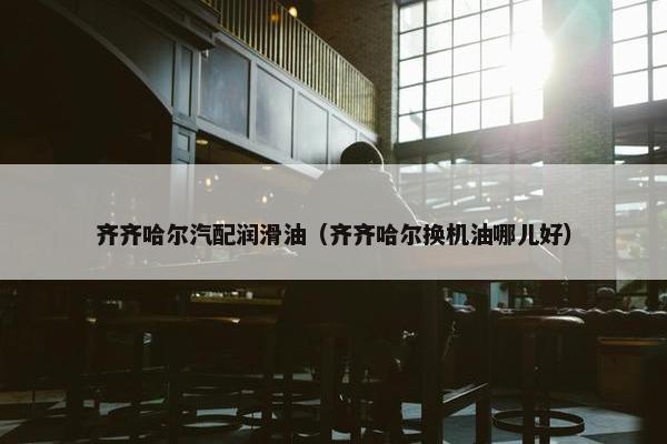 齐齐哈尔汽配润滑油（齐齐哈尔换机油哪儿好）