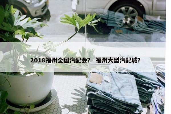2018福州全国汽配会？ 福州大型汽配城？