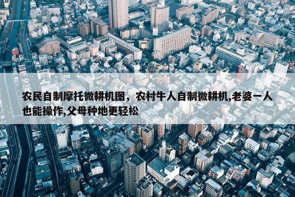 农民自制摩托微耕机图，农村牛人自制微耕机,老婆一人也能操作,父母种地更轻松
