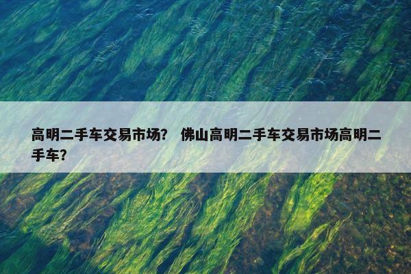 高明二手车交易市场？ 佛山高明二手车交易市场高明二手车？