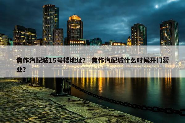 焦作汽配城15号楼地址？ 焦作汽配城什么时候开门营业？