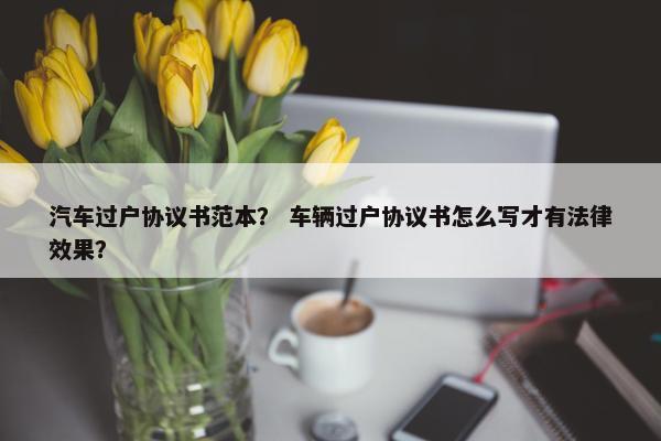 汽车过户协议书范本？ 车辆过户协议书怎么写才有法律效果？