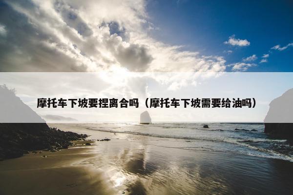 摩托车下坡要捏离合吗（摩托车下坡需要给油吗）
