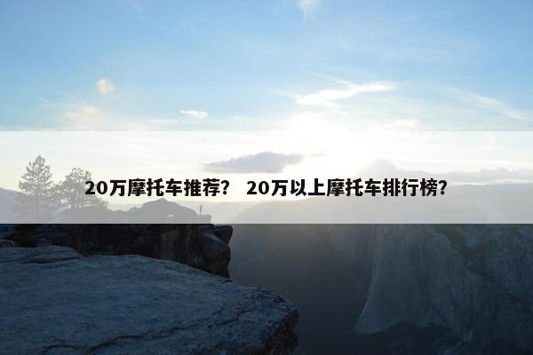 20万摩托车推荐？ 20万以上摩托车排行榜？