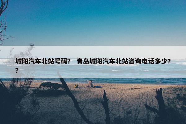 城阳汽车北站号码？ 青岛城阳汽车北站咨询电话多少?？