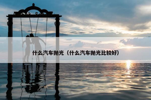 什么汽车抛光（什么汽车抛光比较好）