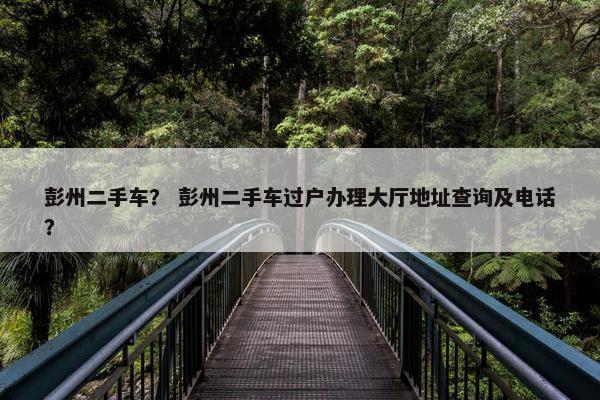 彭州二手车？ 彭州二手车过户办理大厅地址查询及电话？