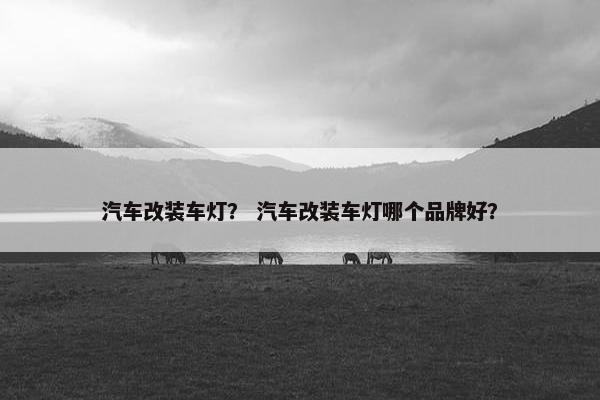 汽车改装车灯？ 汽车改装车灯哪个品牌好？