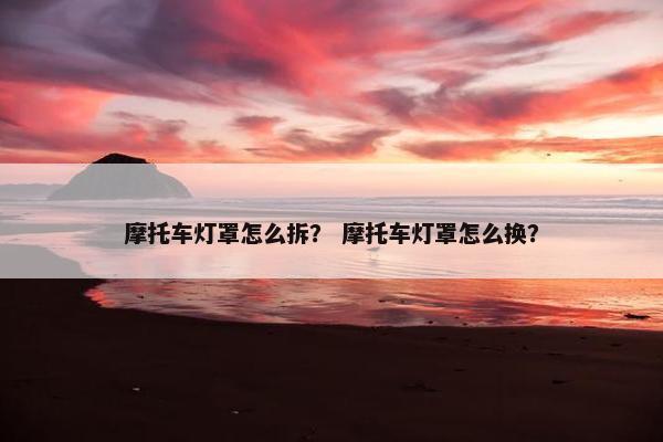 摩托车灯罩怎么拆？ 摩托车灯罩怎么换？