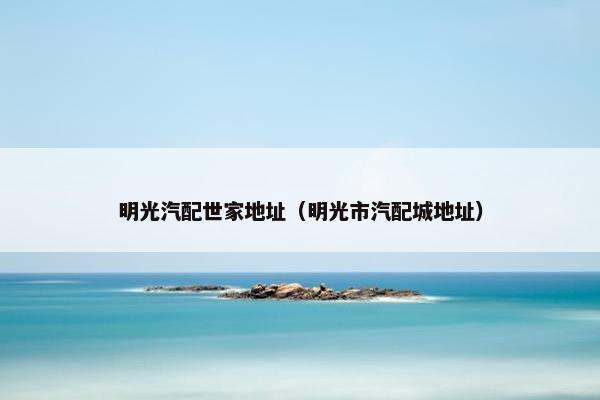 明光汽配世家地址（明光市汽配城地址）