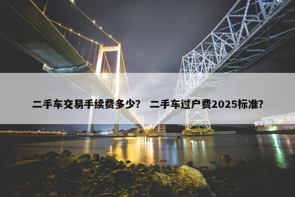 二手车交易手续费多少？ 二手车过户费2025标准？