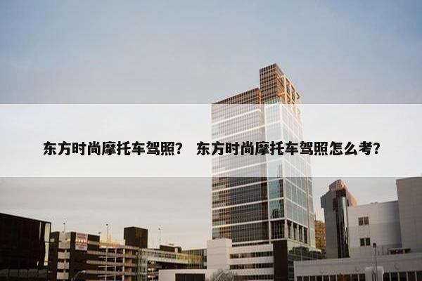 东方时尚摩托车驾照？ 东方时尚摩托车驾照怎么考？