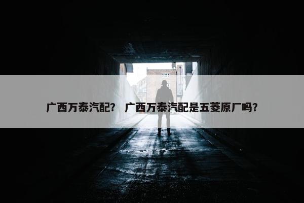 广西万泰汽配？ 广西万泰汽配是五菱原厂吗？