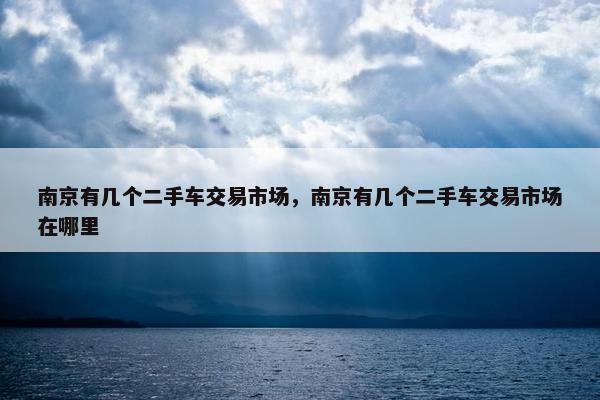 南京有几个二手车交易市场，南京有几个二手车交易市场在哪里