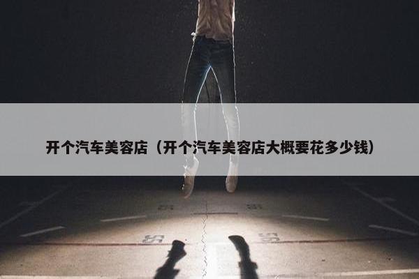 开个汽车美容店（开个汽车美容店大概要花多少钱）
