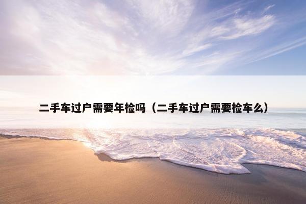 二手车过户需要年检吗（二手车过户需要检车么）