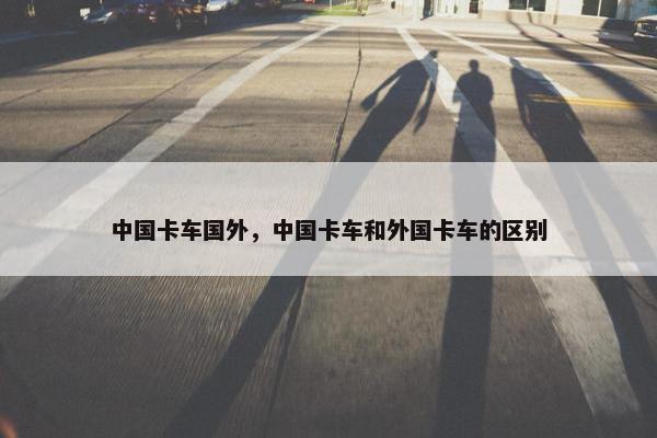 中国卡车国外，中国卡车和外国卡车的区别