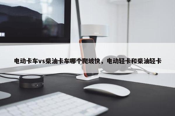 电动卡车vs柴油卡车哪个爬坡快，电动轻卡和柴油轻卡