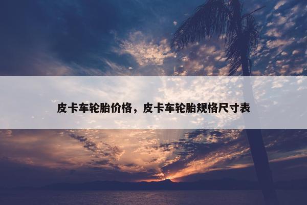 皮卡车轮胎价格，皮卡车轮胎规格尺寸表