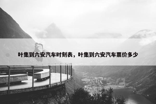 叶集到六安汽车时刻表，叶集到六安汽车票价多少