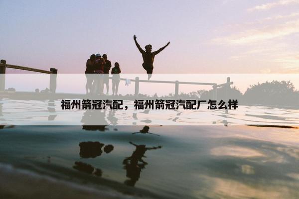 福州箭冠汽配，福州箭冠汽配厂怎么样