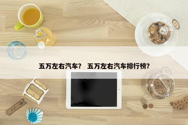 五万左右汽车？ 五万左右汽车排行榜？