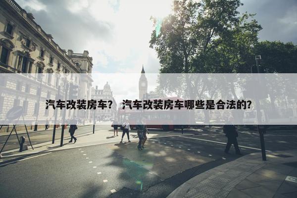 汽车改装房车？ 汽车改装房车哪些是合法的？