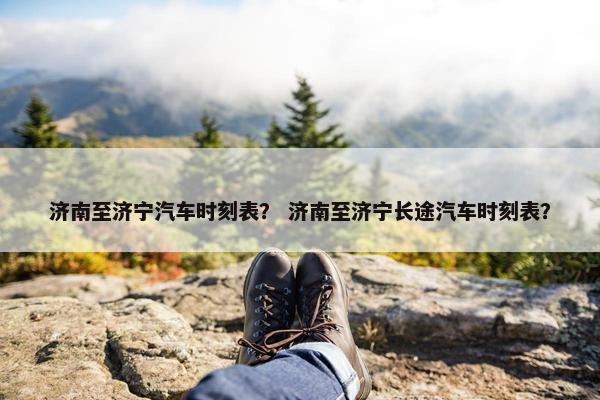 济南至济宁汽车时刻表？ 济南至济宁长途汽车时刻表？