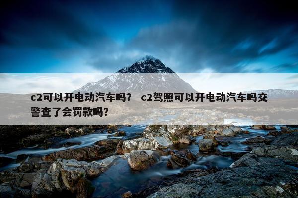 c2可以开电动汽车吗？ c2驾照可以开电动汽车吗交警查了会罚款吗？