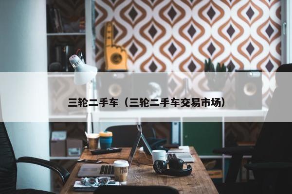 三轮二手车（三轮二手车交易市场）