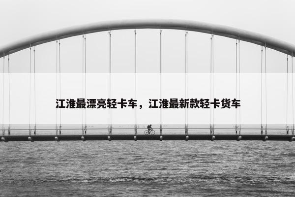 江淮最漂亮轻卡车，江淮最新款轻卡货车