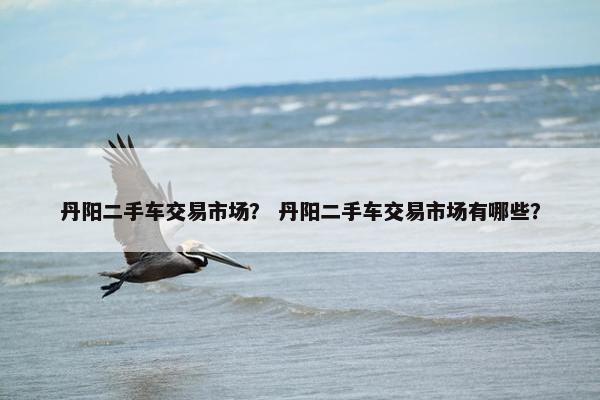 丹阳二手车交易市场？ 丹阳二手车交易市场有哪些？