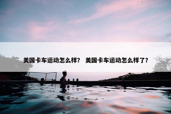 美国卡车运动怎么样？ 美国卡车运动怎么样了？