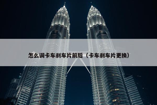 怎么调卡车刹车片前后（卡车刹车片更换）