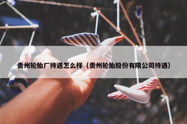 贵州轮胎厂待遇怎么样（贵州轮胎股份有限公司待遇）