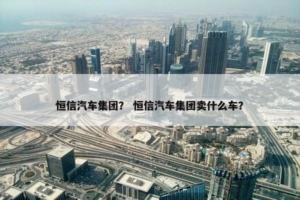 恒信汽车集团？ 恒信汽车集团卖什么车？