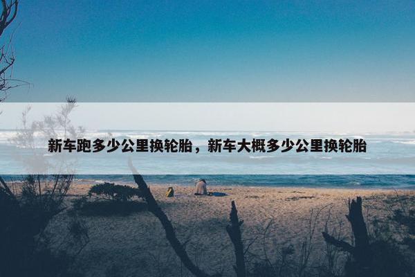 新车跑多少公里换轮胎，新车大概多少公里换轮胎