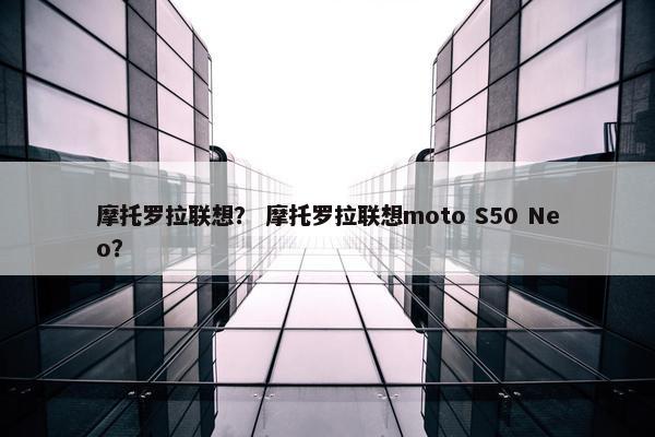 摩托罗拉联想？ 摩托罗拉联想moto S50 Neo？
