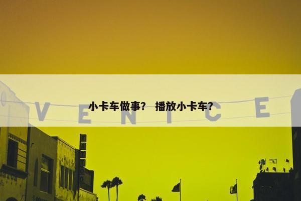 小卡车做事？ 播放小卡车？