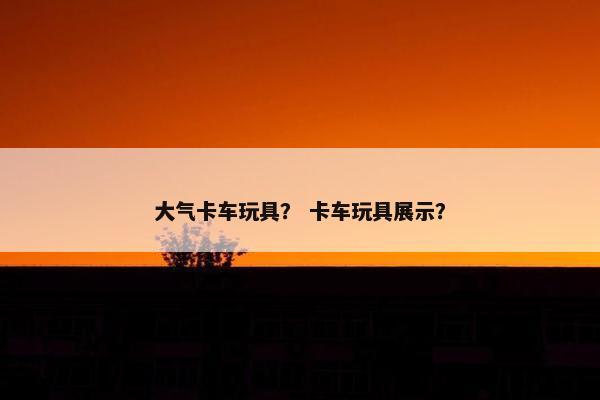 大气卡车玩具？ 卡车玩具展示？