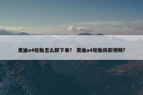 奥迪a4轮胎怎么卸下来？ 奥迪a4轮胎拆卸视频？