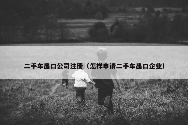 二手车出口公司注册（怎样申请二手车出口企业）