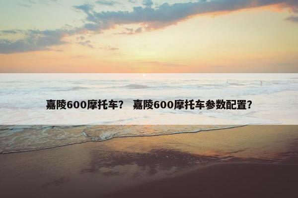 嘉陵600摩托车？ 嘉陵600摩托车参数配置？