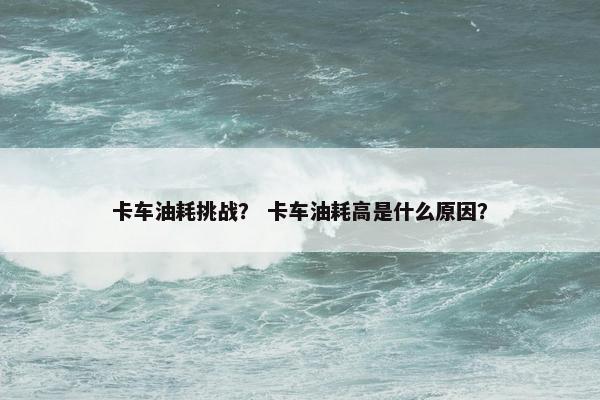 卡车油耗挑战？ 卡车油耗高是什么原因？