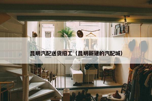 昆明汽配送货招工（昆明新建的汽配城）