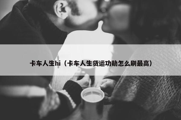 卡车人生hi（卡车人生货运功勋怎么刷最高）
