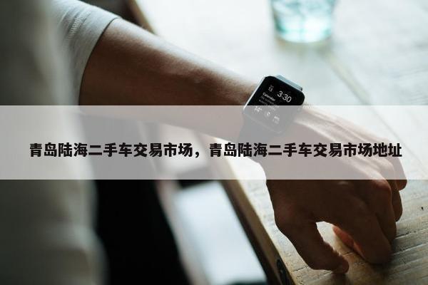 青岛陆海二手车交易市场，青岛陆海二手车交易市场地址