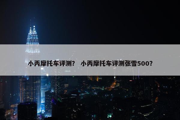 小丙摩托车评测？ 小丙摩托车评测张雪500？